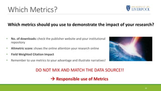 Which Metrics?
26
• No. of downloads: check the publisher website and your institutional
repository
• Altmetric score: shows the online attention your research online
• Field Weighted Citation Impact
• Remember to use metrics to your advantage and illustrate narratives!
 Responsible use of Metrics
Which metrics should you use to demonstrate the impact of your research?
DO NOT MIX AND MATCH THE DATA SOURCE!!
 