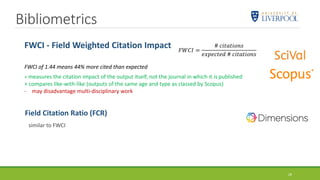 Bibliometrics
Field Citation Ratio (FCR)
similar to FWCI
FWCI - Field Weighted Citation Impact
FWCI of 1.44 means 44% more cited than expected
+ measures the citation impact of the output itself, not the journal in which it is published
+ compares like-with-like (outputs of the same age and type as classed by Scopus)
- may disadvantage multi-disciplinary work
𝐹𝑊𝐶𝐼 =
# 𝑐𝑖𝑡𝑎𝑡𝑖𝑜𝑛𝑠
𝑒𝑥𝑝𝑒𝑐𝑡𝑒𝑑 # 𝑐𝑖𝑡𝑎𝑡𝑖𝑜𝑛𝑠
28
 