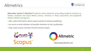 Altmetrics
Alternative metrics ("altmetrics") captures online attention surrounding academic content e.g.
Twitter, Facebook and Social Media activity; mentions in Policy documents and registered
Patents; Media coverage etc.
• offer useful information about impact outside of scholarly publishing
• can serve as early indicators of possible intentions to cite a publication
• help create success narrative around research impact
https://www.altmetric.com
29
 