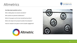 Altmetrics
30
Can help answer questions such as:
Who is talking about my research and where?
Who could be my potential collaborators?
Which of my papers are the most noticed/read by others?
What is the impact of my research outside of my discipline?
How do I compare to my peers in terms of public engagement?
 
