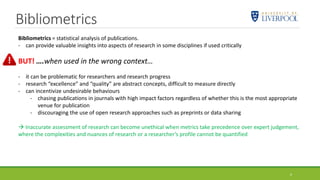 Bibliometrics
4
Bibliometrics = statistical analysis of publications.
- can provide valuable insights into aspects of research in some disciplines if used critically
BUT! ….when used in the wrong context…
- it can be problematic for researchers and research progress
- research “excellence” and “quality” are abstract concepts, difficult to measure directly
- can incentivize undesirable behaviours
- chasing publications in journals with high impact factors regardless of whether this is the most appropriate
venue for publication
- discouraging the use of open research approaches such as preprints or data sharing
 Inaccurate assessment of research can become unethical when metrics take precedence over expert judgement,
where the complexities and nuances of research or a researcher’s profile cannot be quantified
 