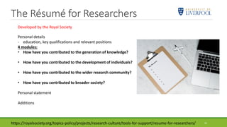 The Résumé for Researchers
41
Personal details
- education, key qualifications and relevant positions
4 modules:
• How have you contributed to the generation of knowledge?
• How have you contributed to the development of individuals?
• How have you contributed to the wider research community?
• How have you contributed to broader society?
Personal statement
Additions
https://royalsociety.org/topics-policy/projects/research-culture/tools-for-support/resume-for-researchers/
Developed by the Royal Society
 