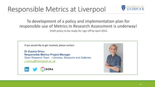 Responsible Metrics at Liverpool
To development of a policy and implementation plan for
responsible use of Metrics in Research Assessment is underway!
Draft policy to be ready for sign off by April 2021.
44
If you would like to get involved, please contact:
Dr Zuzana Oriou
Responsible Metrics Project Manager
Open Research Team - Libraries, Museums and Galleries
z.oriou@liverpool.ac.uk
 