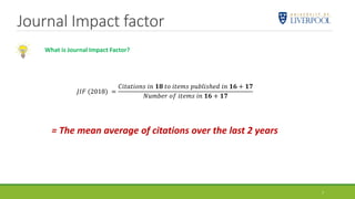 Journal Impact factor
7
𝐽𝐼𝐹 (2018) =
𝐶𝑖𝑡𝑎𝑡𝑖𝑜𝑛𝑠 𝑖𝑛 𝟏𝟖 𝑡𝑜 𝑖𝑡𝑒𝑚𝑠 𝑝𝑢𝑏𝑙𝑖𝑠ℎ𝑒𝑑 𝑖𝑛 𝟏𝟔 + 𝟏𝟕
𝑁𝑢𝑚𝑏𝑒𝑟 𝑜𝑓 𝑖𝑡𝑒𝑚𝑠 𝑖𝑛 𝟏𝟔 + 𝟏𝟕
= The mean average of citations over the last 2 years
What is Journal Impact Factor?
 