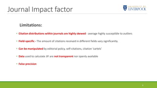 Journal Impact factor
8
Limitations:
• Citation distributions within journals are highly skewed - average highly susceptible to outliers
• Field-specific - The amount of citations received in different fields vary significantly.
• Can be manipulated by editorial policy, self-citations, citation ‘cartels’
• Data used to calculate JIF are not transparent nor openly available
• False precision
 
