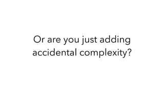 Or are you just adding
accidental complexity?
 