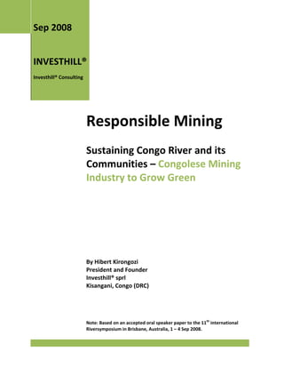 Sep 2008


INVESTHILL®
Investhill® Consulting




                         Responsible Mining
                         Sustaining Congo River and its
                         Communities – Congolese Mining
                         Industry to Grow Green




                         By Hibert Kirongozi
                         President and Founder
                         Investhill® sprl
                         Kisangani, Congo (DRC)




                         Note: Based on an accepted oral speaker paper to the 11th international
                         Riversymposium in Brisbane, Australia, 1 – 4 Sep 2008.
 