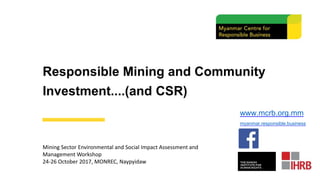 Responsible Mining and Community
Investment....(and CSR)
Mining Sector Environmental and Social Impact Assessment and
Management Workshop
24-26 October 2017, MONREC, Naypyidaw
www.mcrb.org.mm
myanmar.responsible.business
 