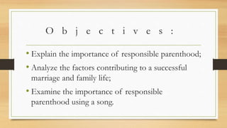 O b j e c t i v e s :
• Explain the importance of responsible parenthood;
• Analyze the factors contributing to a successful
marriage and family life;
• Examine the importance of responsible
parenthood using a song.
 