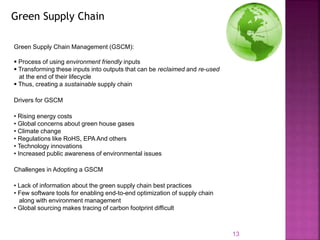 Green Supply Chain Management (GSCM):
 Process of using environment friendly inputs
 Transforming these inputs into outputs that can be reclaimed and re-used
at the end of their lifecycle
 Thus, creating a sustainable supply chain
Drivers for GSCM
• Rising energy costs
• Global concerns about green house gases
• Climate change
• Regulations like RoHS, EPA And others
• Technology innovations
• Increased public awareness of environmental issues
Challenges in Adopting a GSCM
• Lack of information about the green supply chain best practices
• Few software tools for enabling end-to-end optimization of supply chain
along with environment management
• Global sourcing makes tracing of carbon footprint difficult
13
Green Supply Chain
 
