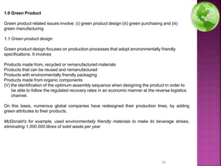 15
1.1 Green product design
Green product design focuses on production processes that adopt environmentally friendly
specifications. It involves
Products made from, recycled or remanufactured materials
Products that can be reused and remanufactured
Products with environmentally friendly packaging
Products made from organic components
(V) the identification of the optimum assembly sequence when designing the product in order to
be able to follow the regulated recovery rates in an economic manner at the reverse logistics
channel.
On this basis, numerous global companies have redesigned their production lines, by adding
green attributes to their products.
McDonald’s for example, used environmentally friendly materials to make its beverage straws,
eliminating 1.000.000 libres of solid waste per year
1.0 Green Product
Green product related issues involve: (i) green product design (iii) green purchasing and (iii)
green manufacturing
 