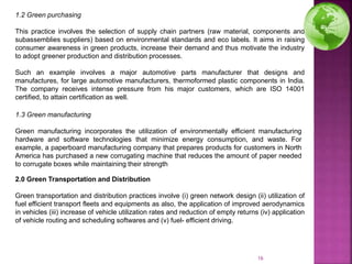 1.2 Green purchasing
This practice involves the selection of supply chain partners (raw material, components and
subassemblies suppliers) based on environmental standards and eco labels. It aims in raising
consumer awareness in green products, increase their demand and thus motivate the industry
to adopt greener production and distribution processes.
Such an example involves a major automotive parts manufacturer that designs and
manufactures, for large automotive manufacturers, thermoformed plastic components in India.
The company receives intense pressure from his major customers, which are ISO 14001
certified, to attain certification as well.
1.3 Green manufacturing
Green manufacturing incorporates the utilization of environmentally efficient manufacturing
hardware and software technologies that minimize energy consumption, and waste. For
example, a paperboard manufacturing company that prepares products for customers in North
America has purchased a new corrugating machine that reduces the amount of paper needed
to corrugate boxes while maintaining their strength
2.0 Green Transportation and Distribution
Green transportation and distribution practices involve (i) green network design (ii) utilization of
fuel efficient transport fleets and equipments as also, the application of improved aerodynamics
in vehicles (iii) increase of vehicle utilization rates and reduction of empty returns (iv) application
of vehicle routing and scheduling softwares and (v) fuel- efficient driving.
16
 