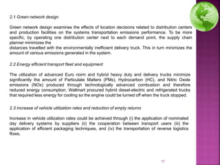 2.1 Green network design
Green network design examines the effects of location decisions related to distribution centers
and production facilities on the systems transportation emissions performance. To be more
specific, by operating one distribution center next to each demand point, the supply chain
planner minimizes the
distances travelled with the environmentally inefficient delivery truck. This in turn minimizes the
amount of various emissions generated in the system.
2.2 Energy efficient transport fleet and equipment
The utilization of advanced Euro norm and hybrid heavy duty and delivery trucks minimize
significantly the amount of Particulate Matters (PMs), Hydrocarbon (HC), and Nitric Oxide
emissions (NOx) produced through technologically advanced combustion and therefore
reduced energy consumption. Wallmart procured hybrid diesel-electric and refrigerated trucks
that required less energy for cooling so the engine could be turned off when the truck stopped.
2.3 Increase of vehicle utilization rates and reduction of empty returns
Increase in vehicle utilization rates could be achieved through (i) the application of nominated
day delivery systems by suppliers (ii) the cooperation between transport users (iii) the
application of efficient packaging techniques, and (iv) the transportation of reverse logistics
flows.
17
 