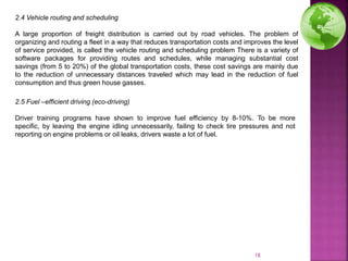 2.4 Vehicle routing and scheduling
A large proportion of freight distribution is carried out by road vehicles. The problem of
organizing and routing a fleet in a way that reduces transportation costs and improves the level
of service provided, is called the vehicle routing and scheduling problem There is a variety of
software packages for providing routes and schedules, while managing substantial cost
savings (from 5 to 20%) of the global transportation costs, these cost savings are mainly due
to the reduction of unnecessary distances traveled which may lead in the reduction of fuel
consumption and thus green house gasses.
2.5 Fuel –efficient driving (eco-driving)
Driver training programs have shown to improve fuel efficiency by 8-10%. To be more
specific, by leaving the engine idling unnecessarily, failing to check tire pressures and not
reporting on engine problems or oil leaks, drivers waste a lot of fuel.
18
 