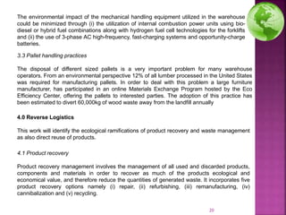 The environmental impact of the mechanical handling equipment utilized in the warehouse
could be minimized through (i) the utilization of internal combustion power units using bio-
diesel or hybrid fuel combinations along with hydrogen fuel cell technologies for the forklifts
and (ii) the use of 3-phase AC high-frequency, fast-charging systems and opportunity-charge
batteries.
3.3 Pallet handling practices
The disposal of different sized pallets is a very important problem for many warehouse
operators. From an environmental perspective 12% of all lumber processed in the United States
was required for manufacturing pallets. In order to deal with this problem a large furniture
manufacturer, has participated in an online Materials Exchange Program hosted by the Eco
Efficiency Center, offering the pallets to interested parties. The adoption of this practice has
been estimated to divert 60,000kg of wood waste away from the landfill annually
4.0 Reverse Logistics
This work will identify the ecological ramifications of product recovery and waste management
as also direct reuse of products.
4.1 Product recovery
Product recovery management involves the management of all used and discarded products,
components and materials in order to recover as much of the products ecological and
economical value, and therefore reduce the quantities of generated waste. It incorporates five
product recovery options namely (i) repair, (ii) refurbishing, (iii) remanufacturing, (iv)
cannibalization and (v) recycling.
20
 