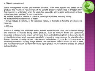 4.2 Waste management
Waste management involves pre treatment of waste. To be more specific and based on the
producer Pre-Treatment Requirement of the Landfill directive implemented in October 2007,
Pre-treatment is undertaken when the waste has passed by a three point test in which all three
points have been satisfied. To be more specific:
• It must be a physical, thermal or chemical, or biological process, including sorting.
• It must alter the characteristics of waste
• It must reduce its volume, or its hazardous nature, or facilitate its handling or enhance its
recovery.
4.3 Re-use
Reuse is a strategy that eliminates waste, reduces waste disposal costs, and conserves energy
and materials. It involves taking useful products, such as furniture, books and appliances,
discarded by those who no longer want or need them and redistributing them to those who do. In
contrast to recycling, which recovers materials for processing, reuse recovers the original product.
Reuse, therefore, primarily involves collection and redistribution of goods. Product returns are an
increasing concern to industry. Large retailers can have return rates in excess of 10% of sales,
and manufacturers such as Hewlett-Packard report product return costs that exceed 2% of total
outbound sales.
21
 