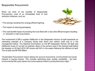 • The savings resulting from energy-efficient lighting,
• The impact of reducing packaging
• The cost benefit impact of providing the truck fleet with a new ultra efficient engine resulting
in reduction in fuel consumption.
3
Responsible Procurement
The involvement of BP’s supplier Halliburton in the Deepwater Horizon oil spill represents an
interesting example of a company facing both direct and indirect costs due to a risk
management failure. The National Commission on the BP Deepwater Horizon Oil Spill said
Halliburton knew of, but did not address, flaws in the cement used in the doomed well before
the disaster on 20 April 2010. BP shares slid 54% in the weeks following the offshore oil spill.
The oil spill cost BP $30 Billion.
“Sustainable Procurement means taking into account economical, environmental and social
impacts in buying choices. This includes optimizing price, quality, availability… but also
environmental life-cycle impact and social aspects linked to product/services origin.”
When we think of the benefits of Responsible
Procurement, most of us immediately think of cost
reduction initiatives, such as:
 