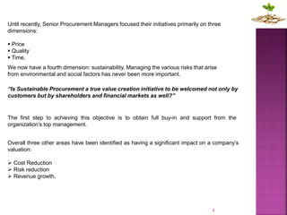 4
Overall three other areas have been identified as having a significant impact on a company’s
valuation:
 Cost Reduction
 Risk reduction
 Revenue growth.
Until recently, Senior Procurement Managers focused their initiatives primarily on three
dimensions:
 Price
 Quality
 Time.
We now have a fourth dimension: sustainability. Managing the various risks that arise
from environmental and social factors has never been more important.
“Is Sustainable Procurement a true value creation initiative to be welcomed not only by
customers but by shareholders and financial markets as well?”
The first step to achieving this objective is to obtain full buy-in and support from the
organization’s top management.
 