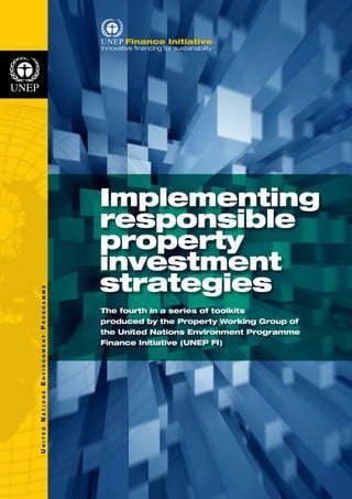 U n i t e d N a t i o n s E n v i r o n m e n t P r o g r a m m e 
Implementing 
responsible 
property 
investment 
strategies 
The fourth in a series of toolkits 
produced by the Property Working Group of 
the United Nations Environment Programme 
Finance Initiative (UNEP FI) 
 