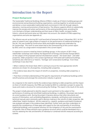 11 Responsible Retroﬁt of Traditional Buildings STBA
Introduction to the Report
Introduction to the Report
Project Background
The Sustainable Traditional Buildings Alliance (STBA) is made up of historic building groups and
environmental and professional building organisations, working together to actively promote
and deliver a more sustainable traditionally built environment in the UK through research,
education, training and promotion of best practice. The Alliance supports efforts to substantially
improve the energy and carbon performance of the existing building stock, providing this
is on the basis of proper understanding and that issues of fabric health, occupant health,
historic, cultural and social value are fully taken into account. (For details of STBA supporting
organisations and aims see Appendix a).
The Alliance was set up during 2011 and launched at Somerset House in November 2011. Its ﬁrst
piece of research was a gap analysis of research on the performance of traditional buildings in
the UK. This was funded by Construction Skills and English Heritage and undertaken by
Dr Caroline Rye. This work to some extent led to the commissioning of this current report
by DECC and is to a large extent incorporated in this current report.
In response to concerns raised by historic buildings groups, in the autumn of 2011 three
stakeholder workshops were held by the Department of Energy and Climate Change (DECC)
on the subject of the proposed national refurbishment scheme – the Green Deal – and older
properties. Older properties in this context signiﬁed pre-1919 solid-wall traditional buildings,
sometimes also referred to as ‘historic’, ‘heritage’ and ‘conservation buildings’. From these
workshops it was clear that:
When it delivers the Green Deal, DECC is aiming to ensure the most appropriate retroﬁt
solutions are chosen for all properties, including older properties.
The evidence base about the impact of retroﬁt on properties, including older properties, is
unclear.
That there is limited understanding of the speciﬁc requirements of traditional buildings within
retroﬁt practices and amongst the construction industry in general.
As a response to the need to clarify the evidence base relating to older properties and the impact
on them of retroﬁt measures, the STBA was funded by DECC to undertake a project to assess the
issues and create a structure for communicating the ﬁndings. This report is the result of this work.
The project initially planned to identify research work pertinent to the subject of the
performance of existing and retroﬁtted traditional buildings. In addition, the project also looked
at current guidance work. During the project it became obvious that other documents and
sources of information, such as Building Regulations, standards, certiﬁcations and commercial
technical manuals were commonly used in decision making in the retroﬁt of older properties. We
called these ‘Implicit Guidance’. All this material (i.e. research, guidance and Implicit Guidance)
was analysed and gaps in the evidence base identiﬁed. Further work was then undertaken to
quantify the consequences of these gaps with regard to the risks and beneﬁts of retroﬁtting
traditional buildings, and to propose solutions for the mitigation of risk and the maximisation
of beneﬁts. One of these solutions was a guidance structure which could be developed into a
tool for assessing the risks and beneﬁts of individual or combined retroﬁt measures according to
context.
 
