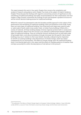12 Responsible Retroﬁt of Traditional Buildings STBA
Introduction to the Report
This report presents this work in four parts: Chapter One concerns the compilation and
analysis of research and guidance work; Chapter Two looks at the subject of Implicit Guidance;
Chapter Three discusses the ﬁndings with regard to overarching concerns of signiﬁcance to the
retroﬁtting of traditional buildings and makes recommendations for their amelioration; the ﬁnal
chapter, A Way Forward, summarises the ﬁndings of work and proposes a guidance structure to
aid the retroﬁt decision-making process for traditional buildings.
Whilst this research has attempted to take the broadest possible approach to the subject of the
performance and retroﬁtting of traditional buildings, there are limitations to this study. Firstly,
there are many types of traditional building, from those built with large-mass masonry walls,
or walls made of earth and/or straw and/or chalk, to timber-frame buildings inﬁlled with a
variety of materials. All these buildings display immense regional variation both in construction
style and materials. Absent from this account is any attempt to differentiate between different
types of traditional buildings. They are uniﬁed by common attributes (such as solid walls made
of permeable fabric, and natural ventilation through chimneys), but the speciﬁc risks to these
buildings may vary in relation to their exact details. Secondly, underpinning the imperative
to retroﬁt our existing buildings is the phenomenon of climate change, which has radical
consequences for our environment. The effects of climate change upon UK traditional building
stock is not directly dealt with in this report and the effects of changing patterns of weather have
not been accounted for within the descriptions of risk laid out in this account3
.
3
The publication The Atlas on Climate Change Impact on European Cultural Heritage, Sabbioni, Cassar & Brimble-
combe (2010) is a source of more information concerning climate change and the historic built environment
 