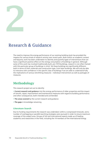 13 Responsible Retroﬁt of Traditional Buildings STBA
The need to improve the energy performance of our existing building stock has provided the
impetus for various kinds of research activity over recent years. Both within an academic context
and beyond, work has been undertaken to identify and quantify types of interventions that can
have a signiﬁcant positive effect on the energy consumption of buildings in general. Although
some of this work has involved traditionally built, pre-1919 buildings, research is not often framed
with this particular group of buildings in mind. Yet these buildings are signiﬁcantly different,
both in terms of their materials and construction type, from later buildings. We will only be able
to intervene with conﬁdence in this speciﬁc class of buildings if we are able to understand fully
the implications of various retroﬁtting measures – individual interventions as well as packages of
measures.
Methodology
This research project set out to identify:
Current research and guidance into the energy performance of older properties and the impact
of retroﬁt, repair, improvement and maintenance measures with regard to building performance
and other consequences, both intended and unintended
The areas covered by the current research and guidance
The gaps in knowledge remaining
Literature Search
Due to funding requirements the research was undertaken within a compressed timescale, and a
number of overlapping or parallel searching strategies were pursued in order to ensure maximum
coverage of the subject area. Groups of UK and international experts made up of leading
academics and researchers in the ﬁeld, including the 14 members of the International Energy
Research & Guidance
2
 