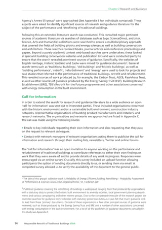 14 Responsible Retroﬁt of Traditional Buildings STBA
Chapter 2 Research and Guidance
Agency’s Annex 55 group4
were approached (See Appendix B for individuals contacted). These
experts were asked to identify signiﬁcant sources of research and guidance literature for the
subject of the performance and retroﬁtting of traditional buildings.
Following this an extended literature search was conducted. This consulted major pertinent
sources of academic literature via searches of databases such as Sage, ScienceDirect, and Jstor.
Science, Arts and Humanities collections were searched to ensure a multidisciplinary approach
that covered the ﬁelds of building physics and energy sciences as well as building conservation
and architecture. These searches revealed books, journal articles and conference proceedings and
papers. Beyond a purely academic context web-based searches were undertaken; these looked
at specialist building conservation websites and publication lists and were conducted partly to
ensure that the search revealed prominent sources of guidance. Speciﬁcally, the websites of
English Heritage, Historic Scotland and Cadw were mined for guidance documents5
. General
search terms such as ‘traditional buildings‘, ‘old buildings‘ and ‘historic buildings‘, as well as
‘building performance‘, ‘retroﬁt‘, ‘refurbishment‘ and ‘energy‘ were used to look for projects and
case studies that referred to the performance of traditional buildings, retroﬁt and refurbishment.
This revealed sources of work produced by, for example, the Carbon Trust, AECB, Passivhaus Trust,
as well as other sources of guidance produced by the Energy Saving Trust (EST), Building Research
Establishment (BRE), TSB’s Retroﬁt for the Future programme and other associations concerned
with energy consumption in the built environment.
Call for Information
In order to extend the search for research and guidance literature to a wide audience an open
‘call for information’ was sent out to interested parties. These included organisations concerned
with the historic environment and/or a sustainable built environment, construction industry
networks, representative organisations of building product manufacturers and installers, and
research networks. The organisations and networks we approached are listed in Appendix C.
The call was made using the following routes:
Emails to key individuals requesting their own information and also requesting that they pass
on the request to relevant colleagues.
Contact with network managers of relevant organisations asking them to publicise the call for
information and research through their mailing lists, newsletters, Twitter and online forums.
The ‘call for information’ was an open invitation to anyone working on the performance and
refurbishment of traditional buildings to contribute references to either their own ﬁndings or
work that they were aware of and to provide details of any work in progress. Responses were
encouraged via an online survey. Crucially, this survey included an upload function allowing
participants the option of sending documents directly to us, or sending them via email. A
completed survey allowed us to verify the availability of the document to the general public.
4
The title of this group’s collective work is Reliability of Energy Efﬁcient Building Retroﬁtting – Probability Assessment
of Performance & Cost see www.ecbcs.org/docs/Annex_55_Factsheet.pdf
5
Published guidance covering the retroﬁtting of buildings is widespread, ranging from that produced by organisations
with a statutory duty to protect the historic built environment to amenity societies, local government planning depart-
ments and various campaigning and other interest groups. Due to the compressed timescale of the research project we
restricted searches for guidance work to bodies with statutory protection duties as it was felt that much guidance took
its lead from these ‘primary’ documents. Outside of these organisations a few other principal sources of guidance were
reviewed, such as those produced by the Energy Saving Trust and BRE and a number of other associations concerned
with energy consumption in the built environment. For a list of all the publishers of guidance documents consulted in
this study see Appendix F.
 