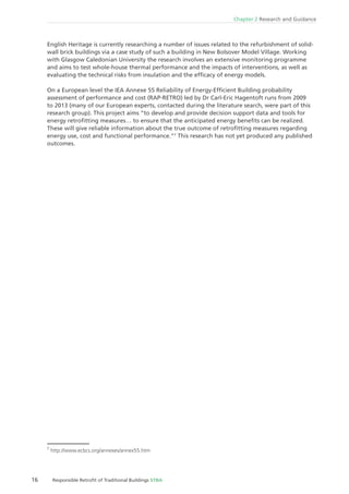 16 Responsible Retroﬁt of Traditional Buildings STBA
Chapter 2 Research and Guidance
English Heritage is currently researching a number of issues related to the refurbishment of solid-
wall brick buildings via a case study of such a building in New Bolsover Model Village. Working
with Glasgow Caledonian University the research involves an extensive monitoring programme
and aims to test whole-house thermal performance and the impacts of interventions, as well as
evaluating the technical risks from insulation and the efﬁcacy of energy models.
On a European level the IEA Annexe 55 Reliability of Energy-Efﬁcient Building probability
assessment of performance and cost (RAP-RETRO) led by Dr Carl-Eric Hagentoft runs from 2009
to 2013 (many of our European experts, contacted during the literature search, were part of this
research group). This project aims “to develop and provide decision support data and tools for
energy retroﬁtting measures… to ensure that the anticipated energy beneﬁts can be realized.
These will give reliable information about the true outcome of retroﬁtting measures regarding
energy use, cost and functional performance.”7
This research has not yet produced any published
outcomes.
7
http://www.ecbcs.org/annexes/annex55.htm
 