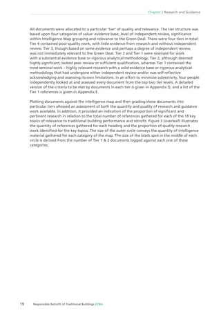 19 Responsible Retroﬁt of Traditional Buildings STBA
Chapter 2 Research and Guidance
All documents were allocated to a particular ‘tier‘ of quality and relevance. The tier structure was
based upon four categories of value: evidence base, level of independent review, signiﬁcance
within Intelligence Map grouping and relevance to the Green Deal. There were four tiers in total:
Tier 4 contained poor-quality work, with little evidence from research and without independent
review. Tier 3, though based on some evidence and perhaps a degree of independent review,
was not immediately relevant to the Green Deal. Tier 2 and Tier 1 were reserved for work
with a substantial evidence base or rigorous analytical methodology; Tier 2, although deemed
highly signiﬁcant, lacked peer review or sufﬁcient qualiﬁcation, whereas Tier 1 contained the
most seminal work – highly relevant research with a solid evidence base or rigorous analytical
methodology that had undergone either independent review and/or was self-reﬂective
acknowledging and assessing its own limitations. In an effort to minimise subjectivity, four people
independently looked at and assessed every document from the top two tier levels. A detailed
version of the criteria to be met by documents in each tier is given in Appendix D, and a list of the
Tier 1 references is given in Appendix E.
Plotting documents against the intelligence map and then grading these documents into
particular tiers allowed an assessment of both the quantity and quality of research and guidance
work available. In addition, it provided an indication of the proportion of signiﬁcant and
pertinent research in relation to the total number of references gathered for each of the 18 key
topics of relevance to traditional building performance and retroﬁt. Figure 3 (overleaf) illustrates
the quantity of references gathered for each heading and the proportion of quality research
work identiﬁed for the key topics. The size of the outer circle conveys the quantity of intelligence
material gathered for each category of the map. The size of the black spot in the middle of each
circle is derived from the number of Tier 1 & 2 documents logged against each one of these
categories.
 