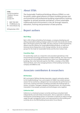 2 Responsible Retroﬁt of Traditional Buildings STBA
About STBA
The Sustainable Traditional Buildings Alliance (STBA) is a not-
for-proﬁt, public-good alliance of historic building groups and
environmental and professional building organisations working
together to actively promote and deliver a more sustainable
traditionally built environment in the UK through research,
education, training and promotion of best practice.
Report authors
Neil May
Neil is CEO of Natural Building Technologies, a company developing and
selling sustainable building envelope systems for both new build and retroﬁt.
Neil is the Project Lead for the STBA, and also a Director of the Good Homes
Alliance and the Alliance for Sustainable Building Products, as well as an
Honorary Senior Researcher at UCL Energy Institute. He sits on advisory
groups for the Code for Sustainable Homes and the Zero Carbon Hub.
Caroline Rye
Dr Caroline Rye works as a researcher and consultant specialising in the
environmental and energy performance of older buildings. Her work focuses
on the use of in-situ building monitoring to inform our understanding of
buildings. She is the Technical Lead for the STBA, a member of the SPAB
Technical Panel, and is the managing director of the building monitoring
company ArchiMetrics Ltd.
Associate contributors & researchers
Bill Bordass
Bill is principal of William Bordass Associates, research and policy adviser
to the Usable Buildings Trust, and recipient of CIBSE’s low-carbon pioneer
award. He has worked as a designer but now evaluates the performance in
use of new, existing and historic buildings and takes the ﬁndings back to
owners, occupiers, managers, designers and government. He is particularly
interested in how people, processes and technologies come together.
Catherine Bull
Catherine is a chartered surveyor currently working as consultant both
independently and with Oxley Conservation. She is a specialist in advising
homeowners and building owners on formation of policies to reduce energy
usage through management action and improvements to the building and
currently sits on the RICS Building Conservation Forum Board.
STBA
c/o SD Foundation
1 Baldwin Terrace
Islington
London N1
T 0207 704 3501
E info@stbauk.org
W www.stbauk.org
20 September 2012
 