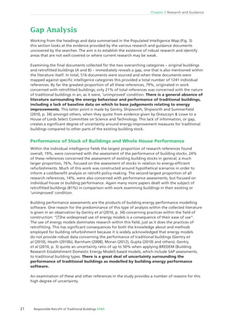 21 Responsible Retroﬁt of Traditional Buildings STBA
Chapter 2 Research and Guidance
Gap Analysis
Working from the headings and data summarised in the Populated Intelligence Map (Fig. 3)
this section looks at the evidence provided by the various research and guidance documents
uncovered by the searches. The aim is to establish the existence of robust research and identify
areas that are not well covered or where current research may be weak.
Examining the ﬁnal documents collected for the two overarching categories – original buildings
and retroﬁtted buildings (A and B) – immediately reveals a gap, one that is also mentioned within
the literature itself. In total, 516 documents were sourced and when these documents were
mapped against speciﬁc intelligence categories this provided a total number of 1241 individual
references. By far the greatest proportion of all these references, 79%, originated in work
concerned with retroﬁtted buildings; only 21% of total references was concerned with the nature
of traditional buildings in an, as it were, ‘unimproved‘ condition. There is a general absence of
literature surrounding the energy behaviour and performance of traditional buildings,
including a lack of baseline data on which to base judgements relating to energy
improvements. This latter point is made by Gentry, Shipworth, Shipworth and Summerﬁeld
(2010, p. 34) amongst others, when they quote from evidence given by Oreszczyn & Lowe to a
House of Lords Select Committee on Science and Technology. This lack of information, or gap,
creates a signiﬁcant degree of uncertainty around energy-improvement measures for traditional
buildings compared to other parts of the existing building stock.
Performance of Stock of Buildings and Whole House Performance
Within the individual intelligence ﬁelds the largest proportion of research references found
overall, 19%, were concerned with the assessment of the performance of building stocks. 24%
of these references concerned the assessment of existing building stocks in general; a much
larger proportion, 76%, focused on the assessment of stocks in relation to energy-efﬁcient
refurbishments. Much of this work was constructed around hypothetical scenarios in order to
inform a cost/beneﬁt analysis or retroﬁt policy-making. The second largest proportion of all
research references, 14%, were also concerned with performance assessments, but focused on
individual house or building performance. Again many more papers dealt with the subject of
retroﬁtted buildings (81%) in comparison with work examining buildings in their existing or
‘unimproved‘ condition.
Building performance assessments are the products of building energy performance modelling
software. One reason for the predominance of this type of analysis within the collected literature
is given in an observation by Gentry et al (2010, p. 34) concerning practices within the ﬁeld of
construction: “[T]he widespread use of energy models is a consequence of their ease of use“.
The use of energy models dominates research within this ﬁeld, just as it does the practices of
retroﬁtting. This has signiﬁcant consequences for both the knowledge about and methods
employed for building refurbishment because it is widely acknowledged that energy models
do not provide robust data concerning the performance of traditional buildings (Gentry et
al (2010), Heath (2010b), Barnham (2008), Moran (2012), Gupta (2010) and others). Gentry
et al (2010, p. 3) quote an uncertainty ratio of up to 50% when applying BREDEM (Building
Research Establishment Domestic Energy Model) based models, which include SAP assessments,
to traditional building types. There is a great deal of uncertainty surrounding the
performance of traditional buildings as modelled by building energy performance
software.
An examination of these and other references in the study provides a number of reasons for this
high degree of uncertainty.
 