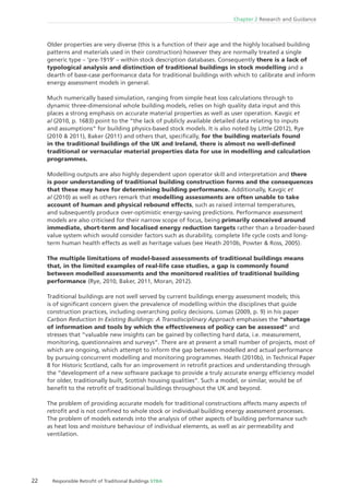 22 Responsible Retroﬁt of Traditional Buildings STBA
Chapter 2 Research and Guidance
Older properties are very diverse (this is a function of their age and the highly localised building
patterns and materials used in their construction) however they are normally treated a single
generic type – ‘pre-1919’ – within stock description databases. Consequently there is a lack of
typological analysis and distinction of traditional buildings in stock modelling and a
dearth of base-case performance data for traditional buildings with which to calibrate and inform
energy assessment models in general.
Much numerically based simulation, ranging from simple heat loss calculations through to
dynamic three-dimensional whole building models, relies on high quality data input and this
places a strong emphasis on accurate material properties as well as user operation. Kavgic et
al (2010, p. 1683) point to the “the lack of publicly available detailed data relating to inputs
and assumptions“ for building physics-based stock models. It is also noted by Little (2012), Rye
(2010 & 2011), Baker (2011) and others that, speciﬁcally, for the building materials found
in the traditional buildings of the UK and Ireland, there is almost no well-deﬁned
traditional or vernacular material properties data for use in modelling and calculation
programmes.
Modelling outputs are also highly dependent upon operator skill and interpretation and there
is poor understanding of traditional building construction forms and the consequences
that these may have for determining building performance. Additionally, Kavgic et
al (2010) as well as others remark that modelling assessments are often unable to take
account of human and physical rebound effects, such as raised internal temperatures,
and subsequently produce over-optimistic energy-saving predictions. Performance assessment
models are also criticised for their narrow scope of focus, being primarily conceived around
immediate, short-term and localised energy reduction targets rather than a broader-based
value system which would consider factors such as durability, complete life cycle costs and long-
term human health effects as well as heritage values (see Heath 2010b, Powter & Ross, 2005).
The multiple limitations of model-based assessments of traditional buildings means
that, in the limited examples of real-life case studies, a gap is commonly found
between modelled assessments and the monitored realities of traditional building
performance (Rye, 2010, Baker, 2011, Moran, 2012).
Traditional buildings are not well served by current buildings energy assessment models; this
is of signiﬁcant concern given the prevalence of modelling within the disciplines that guide
construction practices, including overarching policy decisions. Lomas (2009, p. 9) in his paper
Carbon Reduction In Existing Buildings: A Transdisciplinary Approach emphasises the “shortage
of information and tools by which the effectiveness of policy can be assessed“ and
stresses that “valuable new insights can be gained by collecting hard data, i.e. measurement,
monitoring, questionnaires and surveys“. There are at present a small number of projects, most of
which are ongoing, which attempt to inform the gap between modelled and actual performance
by pursuing concurrent modelling and monitoring programmes. Heath (2010b), in Technical Paper
8 for Historic Scotland, calls for an improvement in retroﬁt practices and understanding through
the “development of a new software package to provide a truly accurate energy efﬁciency model
for older, traditionally built, Scottish housing qualities“. Such a model, or similar, would be of
beneﬁt to the retroﬁt of traditional buildings throughout the UK and beyond.
The problem of providing accurate models for traditional constructions affects many aspects of
retroﬁt and is not conﬁned to whole stock or individual building energy assessment processes.
The problem of models extends into the analysis of other aspects of building performance such
as heat loss and moisture behaviour of individual elements, as well as air permeability and
ventilation.
 