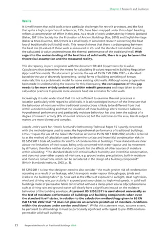 23 Responsible Retroﬁt of Traditional Buildings STBA
Chapter 2 Research and Guidance
Walls
It is well known that solid walls create particular challenges for retroﬁt processes, and the fact
that quite a high proportion of references, 13%, have been mapped under this subject heading
reﬂects a concentration of effort in this area. As a result of work undertaken by Historic Scotland
(Baker, 2011) the Society for the Protection of Ancient Buildings (Rye, 2010) and English Heritage
(Baker & Rhee-Duverne, 2012) there is a small body of consistent research concerning the heat
loss of traditionally-built (solid) walls. This research shows that there is a discrepancy between
the heat loss (U-value) of these walls as measured in situ and the standard calculated U-value;
the calculated U-value underestimates the thermal performance of the traditional wall. With
regard to the understanding of the heat loss of solid walls, there is a gap between the
theoretical assumption and the measured reality.
This discrepancy, in part, originates with the document BR 443 Conventions for U-value
Calculations that determines the means for calculating U-values required in Building Regulation
Approved Documents. This document promotes the use of BS EN 1SO 6946:1997 – a standard
based on the use of discretely layered (e.g. cavity) forms of building consisting of known
materials; this is a problematic model for some existing solid walls. Although some progress has
been made in understanding the reasons for this discrepancy, the consequence of this gap
needs to be more widely understood within retroﬁt processes and steps taken to alter
calculation practices to provide more accurate heat loss estimates for solid walls.
Increasingly it is also understood that it is not sufﬁcient to examine thermal processes in
isolation particularly with regard to solid walls. It is acknowledged in much of the literature that
the behaviour of moisture within traditional constructions is likely to be different from that
within a modern building and that the insulation of these buildings alters moisture balances.
Hygrothermal performance and particularly moisture behaviour has also been the subject of a
degree of research activity (4% of overall references) but the outcomes in this area, like its subject
matter, are more diverse and complex.
Joseph Little’s work for Historic Scotland’s forthcoming Technical Paper 15 is partly concerned
with the methodologies used to assess the hygrothermal performance of traditional buildings.
Little critiques the use of the Glaser Method (as set out in BS EN ISO 13788:2002) which is referred
to as the method of calculation used to determine surface and interstitial condensation risks in
BS 5250:2011 Code of practice for control of condensation in buildings. These standards are clear
about the limitations of their scope, being only concerned with water vapour and its movement
by diffusion; therefore neither standard accounts for the effects of other sources of moisture
within a building: “This standard deals with critical surface humidity and interstitial condensation,
and does not cover other aspects of moisture, e.g. ground water, precipitation, built-in moisture
and moisture convection, which can be considered in the design of a building component“
(British Standards Institute, 2002, p. 3).
BS 5250:2011 is clear that designers need to also consider “the much greater risk of condensation
occurring as a result of air leakage, which transports water vapour through gaps, joints and
cracks in the building fabric“ (p. 5) as well as the effects of exposure to sunlight, clear night skies,
wind and driving rain, particularly in exposed positions subject to high wind speeds. In solid wall
buildings made of permeable fabric constructed without a damp-proof course (dpc) phenomena
such as driving rain and ground water will clearly have a signiﬁcant impact on the moisture
behaviour of the building envelope. At present BS 5250:2011 is used almost universally as
the test of moisture performance of buildings and building components when even
the standard itself states, in relation to the calculation methodology given in BS EN
ISO 13788: 2002 that “it does not provide an accurate prediction of moisture conditions
within the structure under service conditions“. Whilst this statement must, to some extent,
be pertinent to all buildings it must be particularly signiﬁcant with regard to pre-1919 moisture-
permeable solid-wall buildings.
 