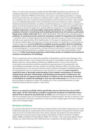 24 Responsible Retroﬁt of Traditional Buildings STBA
Chapter 2 Research and Guidance
There is an alternative standard available, BS EN 15026:2007 Hygrothermal performance of
building components and building elements. Assessment of moisture transfer by numerical
simulation. Unlike BS 13788 this method does not assume a dry building operating in a steady-
state but promotes the use of dynamic modelling which is able to take into account the effects
on a building, over time, of speciﬁc material properties and the local environment. These models
use a more detailed description of the characteristics of moisture behaviour within individual
building materials and therefore are able to model the behaviour of water both as a liquid and a
vapour, including the phenomenon of wind-driven rain. When applications are modelled under
the dynamic or numerical system then entirely different results occur. However, the physics of
moisture behaviour is not thoroughly understood and there are a number of technical
problems inherent in monitoring and modelling the behaviour of moisture, particularly
liquid water within solid walls (Baker 2007, Wood 2010). These difﬁculties inevitably lead to
problems in creating accurate numerical simulation models for hygrothermal modelling
– a problem which is compounded by the previously cited issues of poor material property data
and data input quality (Little, 2012). Additionally, for this type of modelling there is a need for
site-speciﬁc weather data as the location and even orientation of a building can radically alter its
moisture behaviour. It can be difﬁcult to establish accurate weather data for modelling
purposes; there is also a lack of understanding of its signiﬁcance (Heath, 2010b). Despite
an acknowledgment, in some quarters, of these limitations and calls for research which include
an iterative relationship between modelled outcomes and on-site observations (Badami, 2011)
there is still little work being undertaken which looks jointly at modelled and monitored
moisture consequences for buildings.
There is a particular concern about the possibility of degradation and structural damage in less
moisture-tolerant fabric, such as timber joist ends, that are embedded in solid walls. Altamirano-
Medina, Mumovic, Davies, Ridley and Oreszczyn (2009) provide a review of the literature
covering the environmental conditions required to cause decay due to mould growth, and
reveal differences between accounts. Viitanen et al (2010), Sedlbauer (2001) and others have
also provided work in this area with Viitanen noting a difference between modelled predictions
of mould growth and in situ observations. From this work it is clear that more research is
required to gain a thorough understanding of the complex mechanisms of moisture-
related decay and their relationships with building environments. Furthermore, the
viability and role of vapour-control products in relation to the movement of moisture
in retroﬁtted or traditional buildings is also not well understood with different research
placing different emphasis on either the necessity for, or the counter-effectiveness of, these
treatments (Selves, Bell & Irving 2011, Little, 2012).
Floors
There is no research available which speciﬁcally concerns the heat loss of pre-1919
ﬂoor types. Of the information available to guide the insulation of traditional ﬂoors
almost none is based on any ﬁeld tests or trials (with the exception of one modern ﬂoor
that was insulated as part of a Changeworks/Historic Scotland project). The lack of research in this
area is evidenced in the lower proportion of references (3%) mapped against the ﬂoor category
within the Intelligence Map.
Windows and Doors
In contrast to the dearth of work relating to traditional ﬂoors, the timber windows found in most
traditional buildings are comparatively well served by both research and guidance literature (and
make up to 5% of overall references). And, almost uniquely, the guidance for these elements
is based on the results of experimental research and testing carried out by Historic Scotland
(Baker, 2008) and English Heritage (Wood, 2009). The ﬁndings – that a secondary glazed historic
window can reduce heat loss more effectively than a replacement double glazed window – is
 