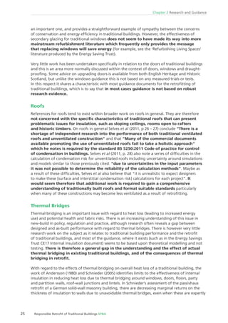 25 Responsible Retroﬁt of Traditional Buildings STBA
Chapter 2 Research and Guidance
an important one, and provides a straightforward example of sympathy between the concerns
of conservation and energy efﬁciency in traditional buildings. However, the effectiveness of
secondary glazing for traditional windows does not seem to have made its way into more
mainstream refurbishment literature which frequently only provides the message
that replacing windows will save energy (for example, see the ‘Refurbishing Living Spaces’
literature produced by the Energy Saving Trust).
Very little work has been undertaken speciﬁcally in relation to the doors of traditional buildings
and this is an area more normally discussed within the context of doors, windows and draught-
prooﬁng. Some advice on upgrading doors is available from both English Heritage and Historic
Scotland, but unlike the windows guidance this is not based on any measured trials or tests.
In this respect it shares a characteristic with most guidance documents for the retroﬁtting of
traditional buildings, which is to say that in most cases guidance is not based on robust
research evidence.
Roofs
References for roofs tend to exist within broader work on roofs in general. They are therefore
not concerned with the speciﬁc characteristics of traditional roofs that can present
problematic issues for insulation, such as sloping ceilings, rooms open to rafters
and historic timbers. On roofs in general Selves et al (2011, p 26 – 27) conclude ”There is a
shortage of independent research into the performance of both traditional ventilated
roofs and unventilated construction“ and that ”Many of the commercial documents
available promoting the use of unventilated roofs fail to take a holistic approach“
which he notes is required by the standard BS 5250:2011 Code of practice for control
of condensation in buildings. Selves et al (2011, p. 28) also note a series of difﬁculties in the
calculation of condensation risk for unventilated roofs including uncertainty around simulations
and models similar to those previously cited: “due to uncertainties in the input parameters
it was not possible to determine the reliability of the calculation methods”. Maybe as
a result of these difﬁculties, Selves et al also believe that “it is unrealistic to expect designers
to make these [surface and interstitial condensation risk] calculations for each project”. It
would seem therefore that additional work is required to gain a comprehensive
understanding of traditionally built roofs and format suitable standards particularly
when many of these constructions may become less ventilated as a result of retroﬁtting.
Thermal Bridges
Thermal bridging is an important issue with regard to heat loss (leading to increased energy
use) and potential health and fabric risks. There is an increasing understanding of this issue in
new-build in policy, regulation and practice, although research often reveals a gap between
designed and as-built performance with regard to thermal bridges. There is however very little
research work on the subject as it relates to traditional building performance and the retroﬁt
of traditional buildings, and most of the guidance, where it exists (such as in the Energy Savings
Trust CE17 Internal Insulation document) seems to be based upon theoretical modelling and not
testing. There is therefore a general gap in the understanding and the effect of actual
thermal bridging in existing traditional buildings, and of the consequences of thermal
bridging in retroﬁt.
With regard to the effects of thermal bridging on overall heat loss of a traditional building, the
work of Andersson (1980) and Schnieder (2005) identiﬁes limits to the effectiveness of internal
insulation in reducing heat loss due to thermal bridging around windows, doors, ﬂoors, party
and partition walls, roof-wall junctions and lintels. In Schnieder’s assessment of the passivhaus
retroﬁt of a German solid-wall masonry building, there are decreasing marginal returns on the
thickness of insulation to walls due to unavoidable thermal bridges, even when these are expertly
 