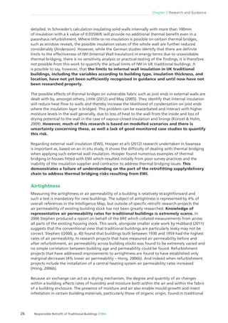 Chapter 2 Research and Guidance
26 Responsible Retroﬁt of Traditional Buildings STBA
detailed. In Schnieder’s calculation insulating solid walls internally with more than 100mm
of insulation with a k value of 0.035W/K will provide no additional thermal beneﬁt even in a
passivhaus refurbishment. Where little or no insulation is possible on certain thermal bridges,
such as window reveals, the possible insulation values of the whole wall are further reduced
considerably (Andersson). However, while the German studies identify that there are deﬁnite
limits to the effectiveness of IWI (Internal Wall Insulation) in energy terms due to unavoidable
thermal bridging, there is no sensitivity analysis or practical testing of the ﬁndings; it is therefore
not possible from this work to quantify the actual limits of IWI in UK traditional buildings. It
is possible to say, however, that the limits to internal wall insulation in UK traditional
buildings, including the variables according to building type, insulation thickness, and
location, have not yet been sufﬁciently recognised in guidance and until now have not
been researched properly.
The possible effects of thermal bridges on vulnerable fabric such as joist ends in external walls are
dealt with by, amongst others, Little (2012) and May (2005). They identify that internal insulation
will reduce heat ﬂow to walls and thereby increase the likelihood of condensation on joist ends
where the insulation layer is bridged. This problem can be exacerbated and interact with higher
moisture levels in the wall generally, due to loss of heat to the wall from the inside and loss of
drying potential to the wall in the case of vapour-closed insulation and linings (Künzel & Holm,
2009). However, much of this research is based on modelled scenarios and there is
uncertainty concerning these, as well a lack of good monitored case studies to quantify
this risk.
Regarding external wall insulation (EWI), Hooper et al’s (2012) research undertaken in Swansea
is important as, based on an in situ study, it shows the difﬁculty of dealing with thermal bridging
when applying such external wall insulation. Hooper found numerous examples of thermal
bridging in houses ﬁtted with EWI which resulted initially from poor survey practices and the
inability of the insulation supplier and contractor to address thermal bridging issues. This
demonstrates a failure of understanding on the part of the retroﬁtting supply/delivery
chain to address thermal bridging risks resulting from EWI.
Airtightness
Measuring the airtightness or air permeability of a building is relatively straightforward and
such a test is mandatory for new buildings. The subject of airtightness is represented by 4% of
overall references in the Intelligence Map, but outside of speciﬁc retroﬁt research projects the
air permeability of existing building stock has not been greatly researched. Knowledge of
representative air permeability rates for traditional buildings is extremely scarce. In
2000 Stephen produced a report on behalf of the BRE which collated measurements from across
all parts of the existing housing stock. This work, alongside smaller scale work by Hubbard (2011)
suggests that the conventional view that traditional buildings are particularly leaky may not be
correct. Stephen ((2000, p. 4)) found that buildings built between 1930 and 1959 had the highest
rates of air permeability. In research projects that have measured air permeability before and
after refurbishment, air permeability across building stocks was found to be extremely varied and
no simple correlation between building age and permeability could be found. Refurbishment
projects that have addressed improvements to airtightness are found to have established only
marginal decreases (4% lower air permeability – Hong, 2006b). And indeed when refurbishment
projects include the installation of a central heating system air permeability rates increased
(Hong, 2006b).
Because air exchange can act as a drying mechanism, the degree and quantity of air changes
within a building affects rates of humidity and moisture both within the air and within the fabric
of a building enclosure. The presence of moisture and air also enable mould growth and insect
infestation in certain building materials, particularly those of organic origin, found in traditional
 