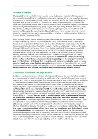 28 Responsible Retroﬁt of Traditional Buildings STBA
Chapter 2 Research and Guidance
Thermal Comfort
Changes to thermal comfort levels are used in many studies as an indicator of the success or
otherwise of energy-efﬁcient retroﬁt interventions, and make up 4% of references found during
this research. In a small ongoing study carried out by the Society for the Protection of Ancient
Buildings (Rye, Scott & Hubbard, 2011) the comfort levels in seven dwellings prior to retroﬁt
work were found to be outside ideal or even in some instances acceptable ranges. Other research
carried out by the Warm Front study group project (Oreszcyn, Hong, Ridley & Wilkinson, 2006)
found older buildings with lower than ‘normal’ dwelling temperatures. Comfort levels and
general well-being can be much improved by refurbishment work; however this improvement
in comfort levels is not necessarily accompanied by a reduction in fuel consumption (Gilbertson,
Stevens, Stiell & Thorogood, 2006).
Work by Lloyd, Callau, Bishop, and Smith (2008) in New Zealand undermined the concept of
a simple relationship between refurbishment and raised comfort levels, because a study of
houses that had been refurbished found less than desirable comfort levels, apparently due to
householder choice. Signiﬁcantly, another study by Hutchinson, Wilkinson, Hong and Oreszczyn
(2006, p. 1199) involving the same Warm Front study group found “Property and household
characteristics provide only limited potential for identifying dwellings where winter indoor
temperatures are likely to be low, presumably because of the multiple inﬂuences on home
heating, including personal choice and behaviour.” This research suggests that the factors
that affect low indoor temperatures are multiple and that there is no simple relationship
between low indoor temperatures and the (supposed) poor thermal performance of
pre-1919 buildings – or indeed that refurbishment work automatically leads to raised
comfort levels and lower fuel consumption. Improvements to thermal comfort are one of
the prime motivating principals that underlies retroﬁt programmes; however the relationship
between retroﬁt and thermal comfort in traditional buildings remains unclear.
Aesthetics, Character and Signiﬁcance
Guidance regarding the energy-efﬁcient refurbishment (included the provision of renewables
and micro-generation plant) for traditional buildings is often mindful of the potential aesthetic
risk this work poses to older buildings. This is understandable as most historic building legislation
is constructed around protecting listed buildings from non-technical aesthetic risks. Work in
this area forms 4% of overall references gathered and is often, quite necessarily, formed of
expert subjective judgments concerning the ‘value’ or ‘signiﬁcance’ of a ‘heritage asset’. Whilst
authors often cite a potential alignment between building conservation and energy
conservation this is rarely substantiated in the literature. With regard to the contribution
existing buildings in general and particularly solid-wall buildings can make to energy saving,
Power (2008, p. 11) notes “Further work is needed on the wider environmental impacts
of demolition, new build, renovation, density, materials and other issues to clarify
the arguments”. An interesting intervention in this debate is found in Powter and Ross (2005)
who provide an analysis of assessment methods used to measure the environmental impact
of buildings via tools such as the Building Research Establishment Environmental Assessment
Method (BREEAM) and Leadership in Energy and Environmental Design (LEED). They ﬁnd that
the value systems embedded within these tools are misaligned and limited with regard
to heritage buildings. Such assessments are unable to provide a value for the qualitative
aspects of heritage buildings such as community and cultural sustainability and therefore some
values represented by traditional buildings are not well served by these methods. Power and Ross
make recommendations for ways in which these assessments could be improved that are similar
to calls made elsewhere for improved modelling tools for traditional buildings.
 