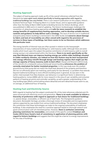 Chapter 2 Research and Guidance
29 Responsible Retroﬁt of Traditional Buildings STBA
Heating Approach
The subject of heating approach made up 4% of the overall references collected from the
literature but once again work related speciﬁcally to heating approaches with regard to
traditional buildings was very limited. There is one research publication on this subject, Historic
Scotland Technical Paper 14 Keeping Warm in a Cooler House, and no appreciable guidance
other than the Oxley & Warm CIBSE Guide to Building Services for Historic Buildings, which
was published in 2002 and is in need of updating. The Historic Scotland paper challenges the
convention of ubiquitous heating approaches and calls for more research to establish the
energy beneﬁts of supplementary heating approaches, and to develop suitable devices,
controls and guidance to help deliver such a strategy. The issue of service runs in traditional
and particularly historic buildings is mentioned in the CIBSE Guide and concerns about damage
to fabric and lack of reversibility are often voiced with regard to the provision of
services in these types of buildings, but there seems to be no literature which addresses
this particular issue.
The energy beneﬁts of thermal mass are often quoted in relation to the heavyweight
characteristics of many traditional buildings (i.e. solid masonry walls). Although there are some
studies which touch upon this subject the positive contribution of solid masonry walls to overall
energy saving is not substantiated within the literature. There is no work speciﬁcally on the
way that thermal mass can improve heating energy use within older buildings situated
in colder northerly climates, nor indeed on how this feature may be best incorporated
into energy efﬁciency retroﬁt through design and heating regimes that might use the
storage capacity of heavy masonry walls to best effect. Sharpe and Shearer’s (2012) study
of the retroﬁt of a nineteenth-century Edinburgh tenant building references the problem of
correctly sized plant for better insulated properties. In this case study even the smallest
ground-source heat pump did not match the small heat demand of the property and therefore
did not run efﬁciently (plant size matching, particularly for low demand, is a problem that extends
beyond traditional buildings to more efﬁcient building stock in general). As was seen in the
earlier cited example from New Zealand, user behaviour is a signiﬁcant factor in determining
heating patterns. Lomas (2009) calls for more research in the area of user variability and consumer
patterns of heating set points and controller variability, as well a greater understanding of the
way building type affects control setting where detached and semi-detached houses seem to use,
on average, an additional hour of heating.
Heating Fuel and Electricity Source
With regards to heating fuel this subject constituted 3% of the total references collected and 2%
were concerned with electricity source and generation. There is no work available to inform a
hierarchy of preference with regard to approach or fuel choice for traditional buildings
i.e. passive design, renewables, or efﬁcient use of fossil fuels. The Changeworks guidance
document, Renewable Heritage, provides a thorough review of renewable and microgeneration
options supported by case studies from various traditional buildings. The document emphasises
the contribution that these technologies can make to the ongoing sustainability of traditional
buildings. It also emphasises the need for a sensitive approach based on thorough research and
good communication with all interested parties. However, there is confusion concerning
planning restrictions for renewables, and outside of this speciﬁc context Friedman and
Cooke (2012) have found a lack of consistency in application of planning policies with
regard to historic buildings and suggests that this might be a barrier to energy improvements
for this class of buildings.
 