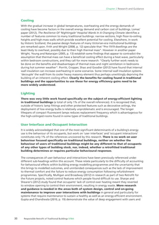 Chapter 2 Research and Guidance
30 Responsible Retroﬁt of Traditional Buildings STBA
Cooling
With the gradual increase in global temperatures, overheating and the energy demands of
cooling have become factors in the overall energy demand and carbon cost of buildings. Lomas’
paper (2012), The Resilience Of ‘Nightingale’ Hospital Wards In A Changing Climate identiﬁes a
number of features common to many traditional buildings: narrow sections, high ﬂoor-to-ceiling
heights and high-mass walls which provide excellent potential for cooling. Elsewhere, in work
by Historic Scotland, the passive design features of many Victorian-era institutional buildings
are remarked upon. Frith and Wright (2008, p. 12) speculate that “Pre-1919 dwellings are the
least likely to overheat, possibly due to their high thermal mass”. However in another paper
Wright, Young and Natarajan (2005, p. 13) establish some ﬁndings that appear to contradict the
assumption that thermal mass can have a beneﬁcial cooling effect during a heat wave, particularly
within bedroom constructions, and they call for more research: “Clearly further work needs to
be done on the beneﬁts and disadvantages of thermal mass and night ventilation in bedrooms
during hot summer weather”. Porritt, Cropper, Shao and Goodier (2012) have found that internal
wall insulation can increase overheating in some scenarios. Some internal wall insulation systems
‘decouple’ the wall from its cooler heavy masonry element thus perhaps unwittingly depriving the
building of an inherent cooling effect. Clearly the beneﬁts for cooling found in traditional
buildings and the opportunities to use these for energy efﬁciency gains need to be
more widely understood.
Lighting
There was very little work found speciﬁcally on the subject of energy-efﬁcient lighting
in traditional buildings (a total of only 1% of the overall references). It is recognised that,
outside of historic lamp ﬁttings and other protected features such as decorative ceilings, the
deployment of low energy bulbs is relatively unproblematic and is encouraged. The longer
lifespans of compact ﬂuorescent lamps reduces replacement frequency which is advantageous for
the high-ceilinged rooms found in some types of traditional buildings.
User Interface and Occupant Interaction
It is widely acknowledged that one of the most signiﬁcant determinants of a building’s energy
use is the behaviour of its occupants, but work on ‘user interfaces’ and ‘occupant interactions’
constitutes only 1% of the references uncovered by this research. There is no work on user
behaviour focused speciﬁcally on traditional buildings, neither on whether the
behaviour of users of traditional buildings might be any different to that of occupants
of any other types of building stock, nor, indeed, whether a retroﬁtted traditional
building determines or requires particular behavioural responses.
The consequences of user behaviour and interactions have been previously referenced under
different sub-headings within this account. These relate particularly to the difﬁculty of accounting
for behavioural effects within building energy modelling programmes and the uncertainty that
this brings to modelled outcomes, and unintended consequences such as the lack of improvement
to thermal comfort and the failure to reduce energy consumption following refurbishment
programmes. Speciﬁcally, Mulligan and Broadway (2012) in research as part of two Retroﬁt for
the Future projects, noted control features which people found difﬁcult to use. Sharpe and
Shearer’s (2012) study found that occupants’ lack of control over heating meant they reverted
to window opening to control their environment, resulting in energy waste. More research
and guidance is needed in the areas both of system design, control and on-going
maintenance to improve user interactions with buildings in general and particularly for
systems that require maintenance to sustain a healthy as well as an energy-efﬁcient environment.
Gupta and Chandiwala (2010, p. 19) demonstrate the value of deep engagement with users and
 