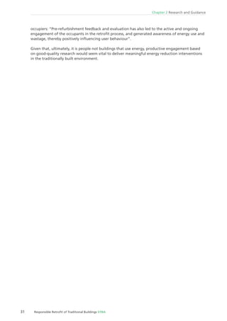 31 Responsible Retroﬁt of Traditional Buildings STBA
Chapter 2 Research and Guidance
occupiers: “Pre-refurbishment feedback and evaluation has also led to the active and ongoing
engagement of the occupants in the retroﬁt process, and generated awareness of energy use and
wastage, thereby positively inﬂuencing user behaviour”.
Given that, ultimately, it is people not buildings that use energy, productive engagement based
on good-quality research would seem vital to deliver meaningful energy reduction interventions
in the traditionally built environment.
 