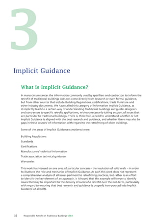 32 Responsible Retroﬁt of Traditional Buildings STBA
What is Implicit Guidance?
In many circumstances the information commonly used by speciﬁers and contractors to inform the
retroﬁt of traditional buildings does not come directly from research or even formal guidance,
but from other sources that include Building Regulations, certiﬁcations, trade literature and
other industry documents. We have called this category of information Implicit Guidance, as
it implicitly leads to a certain way of understanding traditional buildings and guides designers
and contractors to speciﬁc retroﬁt applications, without necessarily taking account of issues that
are particular to traditional buildings. There is, therefore, a need to understand whether or not
Implicit Guidance is aligned with the best research and guidance, and whether there may also be
gaps in these sources’ of information with regard to the retroﬁtting of older buildings.
Some of the areas of Implicit Guidance considered were:
Building Regulations
Standards
Certiﬁcations
Manufacturers’ technical information
Trade association technical guidance
Warranties
This work has focused on one area of particular concern – the insulation of solid walls – in order
to illustrate the role and mechanics of Implicit Guidance. As such this work does not represent
a comprehensive analysis of all issues pertinent to retroﬁtting practices, but rather is an effort
to identify the key element of an approach. It is hoped that this example will serve to identify
issues that may be important to the delivery of successful retroﬁt over the mid-term, particularly
with regard to ensuring that best research and guidance is properly incorporated into Implicit
Guidance of all sorts.
Implicit Guidance
3
 