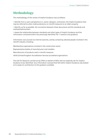 Chapter 3 Implicit Guidance
33 Responsible Retroﬁt of Traditional Buildings STBA
Methodology
The methodology of the review of Implicit Guidance was as follows:
Identify from a user’s perspective (i.e. owner, designer, contractor), the Implicit Guidance that
may be referred to when making decisions on retroﬁt measures to an older property
Identify, as far as possible, the connection between these documents and the standards and
methods behind them
Assess the relationship between standards and other types of Implicit Guidance and the
information contained within the previously identiﬁed Tier 1 research and guidance
Information was sourced via internet searches, and by contacting selected people involved in the
retroﬁt industry including:
Membership organisations involved in the construction sector
Representative bodies of manufacturers and installers
Manufacturers of products used in retroﬁt measures
UKAS (United Kingdom Accreditation Service) accredited organisations
The Call for Research carried out by STBA on behalf of DECC did not explicitly ask for Implicit
Guidance to be identiﬁed. Any information received that fell within Implicit Guidance was looked
at to assess its contribution to the guidance available.
 