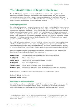Chapter 3 Implicit Guidance
34 Responsible Retroﬁt of Traditional Buildings STBA
The identiﬁcation of Implicit Guidance started with an assessment of the regulations that
are mandatory when carrying out retroﬁt measures to older properties, and their purpose in
the construction sector. Following this search we considered standards, certiﬁcates, technical
commercial documents and warranties. Within each section we brieﬂy consider how each type of
Implicit Guidance deals with the issues of traditional buildings.
Building Regulations
The Building Regulations are statutory instruments conferred by the 1984 Building Act to promote
national standards for most aspects of a building’s design and construction8
. The requirements for
building work are set out in Schedule 1 of the Regulations, with different requirements given for
various aspects of building work. More detail is then provided via a set of Approved Documents
(ADs) for England and Wales, Technical Handbooks in Scotland and Technical Booklets in Northern
Ireland. These are intended to provide guidance and although they do not, in themselves, have a
legal basis they include methods and standards of building which, if followed, will tend to show
compliance with the Building Regulations.
The Building Regulations apply to most new buildings and many alterations to existing buildings,
whether domestic, commercial or industrial. Accordingly they largely refer to modern building
techniques, terminology and practices. However all ADs and Technical Handbooks make reference
to historic and traditional properties and the exemptions or special considerations that may apply.
Most retroﬁt measures form ‘controlled works’ under the Building Regulations. The Approved
Documents relevant to Green Deal qualifying measures are:
Part C (2010) Site preparation and resistance to contaminants and moisture
Part F (2000) Means of Ventilation
Part G (2010) Sanitation, hot water safety and water efﬁciency
Part J (2010) Heat Producing Appliances
Part L1B (2000) Conservation of Fuel and Power (Existing buildings)
Part L2B (2000) Conservation of Fuel and Power (Existing buildings other than dwellings)
And for Scotland, from Technical Handbooks Domestic and Non Domestic, include:
Section 3 (2010) Environment
Section 6 (2010) Energy
Relationship to traditional buildings
Using the Approved Documents Part L1B and L2B Conservation of Fuel and Power as an example
shows how, within the Building Regulations, there is recognition of the need to consider the
impact of proposed ‘controlled works’ on the host building when this is a historic (listed) or
8
England and Wales at present share the same Buildings Regulations (Part L is currently under review in Wales) there
are separate Building Regulations for Scotland and Northern Ireland, in general the Regulations are broadly similar
across all areas of the UK.
 