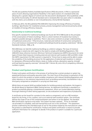 36 Responsible Retroﬁt of Traditional Buildings STBA
Chapter 3 Implicit Guidance
The BSI also publishes Publicly Available Speciﬁcations (PAS) documents. A PAS is a sponsored
piece of work allowing organisations ﬂexibility in the rapid creation of a standard while also
allowing for a greater degree of control over the document’s development. Once published, a PAS
has all the functionality of a British Standard and is reviewed after two years when it is decided,
with the client, as to whether or not it should become a formal British Standard.
In February 2012, the BSI published PAS 2030:2012 Improving the energy efﬁciency of existing
buildings. Speciﬁcation for installation process, process management and service primarily aimed
at installers of energy efﬁciency measures.
Relationship to traditional buildings
One speciﬁc standard for traditional buildings was found: BS 7913:1998 Guide to the principles
of the conservation of historic buildings. There is a short mention of insulation but mainly in
regard to possible damage to aesthetics. There is also some comment on proper understanding
of traditional construction: “[The] structure, materials and method of construction and patterns
of air and moisture movement [of a traditional building] should be properly understood.” (British
Standards Institute, 1998, p. 8).
PAS 2030 does not identify traditional buildings as a distinct category. The issue of moisture
in buildings is raised only with regard to the need to comply with Building Regulations. PAS
2030:2012 does reference Common Minimum Technical Competencies (CMTC) documents for some
types of Green Deal measures including external and internal wall insulation (IWI and EWI). Under
the CMTC requirement for EWI a person is required to “Know how to assess and be able to assess
the suitability of the building structure for the application of external wall insulation in relation
to: dampness, efﬂorescence/lime bloom, dusty or chalky surfaces, absorptive capacity, strength
and load bearing capacity, evenness” (Annexe EWI 1 Version 8), and a list of competency reference
numbers is given.
Product and System Certiﬁcation
Product and system certiﬁcation is the process of verifying that a certain product or system has
passed performance and quality assurance tests. The main focus of the process is evaluation of the
extent to which the product or system enables compliance with relevant Building Regulations and
other statutory or non-statutory requirements (such as building warranties). Accreditation is by a
third party recognised as competent in carrying out these tests.
Whilst there are several UKAS accredited bodies for building products and systems, the largest is
the British Board of Agrément (BBA) Testing Services. An Agrément Certiﬁcate is awarded to a
product successfully passing a comprehensive assessment, which can involve laboratory testing,
thorough checking of other testing approvals, on-site evaluations and inspections of production.
A certiﬁcate can be issued for a product to be used as a component, such as a PIR insulation
board for dry lining, or for a system, such as an external wall insulation system. The certiﬁcate
deﬁnes the scope of use of the component/system and where it can be applied. The standard
BBA Certiﬁcation signature strip states “this system has been assessed… ﬁt for its intended
use provided it is installed, used and maintained as set out in this certiﬁcate”. The assessment
process is deﬁned by the intended scope of use for the product stated by the manufacturer when
the product is submitted for certiﬁcation. Product and system certiﬁcation is meant to provide
sufﬁcient information for a designer to decide if the product or system is suitable for a particular
application.
 