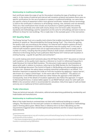 Chapter 3 Implicit Guidance
37 Responsible Retroﬁt of Traditional Buildings STBA
Relationship to traditional buildings
Each certiﬁcate states the scope of use for the product including the type of building it can be
used in. In the review of external and internal wall insulation products and systems there were no
speciﬁc certiﬁcations for the use of products or systems in traditional buildings, nor were there
any speciﬁc criteria of assessment within more general certiﬁcates. Instead common terminology
is used on the certiﬁcates in reference to all buildings: existing, new, domestic and non-domestic.
There are a few certiﬁcations that include use of products or systems grafted onto existing
buildings and speciﬁcally onto solid walls (nearly always nine-inch brick walls). However the
standards and methodology used for assessment are the same for all buildings and seem to be no
different to those for new buildings. This is made clear in the examples given in the next section.
EST Quality Mark
The Energy Savings Trust runs a quality mark scheme that enables manufacturers to badge their
products or systems as “Recommended by the Energy Savings Trust”. The criteria for gaining
the quality mark vary according to the product. For external wall insulation systems all that is
required is a BBA Agrément Certiﬁcate, and 38 systems have the quality mark. In the case of
internal wall insulation systems there are six approved products which have to comply with a
number of criteria, including that the product literature shall contain a booklet that contains
reference to the Energy Saving Trust’s publication Best Practice CE17 Internal wall insulation in
existing housing – a guide for speciﬁers and contractors10
.
It is worth making some brief comments about the EST Best Practice CE1711
document on internal
wall insulation, as the quality mark requires a reference to it and it is referenced frequently in
trade literature for Internal Wall Insulation. This document makes special recommendations
about solid walls in relation to moisture, referring to the SPAB (Society for the Protection of
Ancient Buildings) document The Control of Damp in Old Buildings and acknowledging issues
of driven rain. However the advice about avoiding interstitial condensation is as follows “It is
therefore important to separate the inside air from the insulation by applying a ‘vapour barrier’,
also known as a ‘vapour control layer’, to the warm side of the insulation”. This advice is in
contradiction to the SPAB technical sheet but rather follows the approach of BS 5250:2011.
Consequently, most of the details of insulation application also follow this approach. In regard
to thermal performance, U-values tables appear to use RdSAP default values for solid walls and
BR443 is the convention which is recommended for calculation. Only three types of wall are listed
and only one is traditional (215mm solid brickwork).
Trade Literature
These are technical manuals, information, editorial and advertising published by membership and
trade bodies and manufacturers.
Relationship to traditional buildings
Most of the trade literature reviewed does not deal with traditional buildings as a special
category. The literature for the most part contains no reference to the standards or methodology
used in forming advice given. Where there is reference this is to Part L1(B) setting out the
requirements triggered when refurbishing/renovating elements and the U-values required for
these elements.
10
http://www.energysavingtrust.org.uk/Consultancy-and-certiﬁcation/Energy-Saving-Trust-Recommended/Product-
certiﬁcation/Dry-lining-insulation
11
http://www.energysavingtrust.org.uk/Publications2/Housing-professionals/Insulation-and-ventilation/Internal-wall-
insulation-in-existing-housing-2008-edition
 