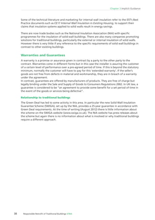 38 Responsible Retroﬁt of Traditional Buildings STBA
Chapter 3 Implicit Guidance
Some of the technical literature and marketing for internal wall insulation refer to the EST’s Best
Practice documents such as CE17 Internal Wall Insulation in Existing Housing, to support their
claims that insulation systems applied to solid walls result in energy savings.
There are now trade bodies such as the National Insulation Association (NIA) with speciﬁc
programmes for the insulation of solid-wall buildings. There are also many companies promoting
solutions for traditional buildings, particularly the external or internal insulation of solid walls.
However there is very little if any reference to the speciﬁc requirements of solid wall buildings in
contrast to other existing buildings.
Warranties and Guarantees
A warranty is a promise or assurance given in contract by a party to the other party to the
contract. Warranties come in different forms but in this case the installer is assuring the customer
of a certain level of performance over a pre-agreed period of time. If this is beyond the statutory
minimum, normally the customer will have to pay for this ‘extended warranty’. If the seller’s
goods are not free from defects in material and workmanship, they are in breach of a warranty
under the agreement.
In contrast, guarantees are offered by manufacturers of products. They are free of charge but
legally binding under the Sale and Supply of Goods to Consumers Regulations 2002. In UK law, a
guarantee is considered to be “an agreement to provide some beneﬁt for a set period of time in
the event of the goods or services being defective”.
Relationship to traditional buildings
The Green Deal has led to some activity in this area. In particular the new Solid Wall Insulation
Guarantee Scheme (SWIGA), set up by the NIA, provides a 25-year guarantee in accordance with
Green Deal requirements. At the time of writing (August 2012) there is little information about
the scheme on the SWIGA website (www.swiga.co.uk). The NIA website has press releases about
the scheme but again there is no information about what is involved or why traditional buildings
require a different approach.
 