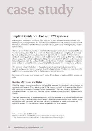 Chapter X Chapter Name
39 Responsible Retroﬁt of Traditional Buildings STBA
Implicit Guidance: EWI and IWI systems
In this section we examine two Green Deal measures in some detail to understand better how
the Implicit Guidance present in the marketplace is linked to standards, and how these standards
themselves relate to current Tier 1 Research and Guidance, particularly in the light of our earlier
‘Gap Analysis’.
The two Green Deal measures chosen for this brief analysis are external wall insulation (EWI) and
internal wall insulation (IWI). They have been chosen because both are being heavily promoted
by trade bodies, companies and, to some extent, Government, as necessary for the retroﬁt of
solid-wall buildings, which are almost entirely traditional pre-1919 buildings. They have also been
chosen because the walls of traditional buildings have some distinctly different performance and
technical qualities from the cavity walls of modern buildings. Finally, the two applications form a
good contrast in terms of the links between Implicit Guidance and Tier 1 research and guidance.
This section is only an illustration of the relationship between Implicit Guidance and Tier 1
research and guidance. It covers only two Green Deal applications. This does not mean that other
applications have acceptable links, or that there are no major concerns.
For reasons of time, we have focused mainly on the British Board of Agrément (BBA) process and
data.
Number of Systems and Status
Most EWI systems commonly used in the UK have BBA approval, because this is often required for
warranties or insurance. There are currently 30 EWI systems in the UK with Agrément Certiﬁcates
plus two other systems with European Technical Approvals12
. There are a total of 69 product
sheets (a certiﬁcate can have more than one product application or system) with BBA approval in
the UK.
There are approximately 10 components/systems with BBA approval as an internal wall insulation
system or as part of an internal dry lining system13
. However there are many other systems being
promoted in their marketing and technical literature by suppliers of insulation without any
approval, reference to standards or, it seems, any evidence of effectiveness.
12
These are all listed on the BBA website
http://www.bbacerts.co.uk/certiﬁcates.aspx?ca=External+Wall+Insulation&ob=0&pg=1&
13
http://www.bbacerts.co.uk/certiﬁcates.aspx?ca=Insulated+Wall+Lining&ob=0&pg=1&
case study
 