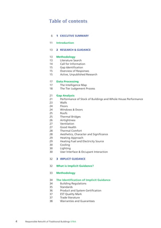 4 Responsible Retroﬁt of Traditional Buildings STBA
Table of contents
6 1 EXECUTIVE SUMMARY
11 Introduction
13 2 RESEARCH & GUIDANCE
13 Methodology
13 Literature Search
14 Call for Information
15 Gap Identiﬁcation
15 Overview of Responses
15 Active, Unpublished Research
17 Data Processing
17 The Intelligence Map
18 The Tier Judgement Process
21 Gap Analysis
21 Performance of Stock of Buildings and Whole House Performance
23 Walls
24 Floors
24 Windows & Doors
25 Roofs
25 Thermal Bridges
26 Airtightness
27 Ventilation
27 Good Health
28 Thermal Comfort
28 Aesthetics, Character and Signiﬁcance
29 Heating Approach
29 Heating Fuel and Electricity Source
30 Cooling
30 Lighting
30 User Interface & Occupant Interaction
32 3 IMPLICIT GUIDANCE
32 What is Implicit Guidance?
33 Methodology
34 The Identiﬁcation of Implicit Guidance
34 Building Regulations
35 Standards
36 Product and System Certiﬁcation
37 EST Quality Mark
37 Trade literature
38 Warranties and Guarantees
 