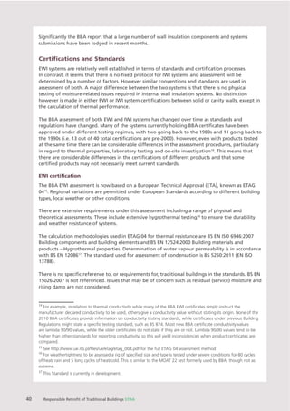 Chapter X Chapter Name
40 Responsible Retroﬁt of Traditional Buildings STBA
Signiﬁcantly the BBA report that a large number of wall insulation components and systems
submissions have been lodged in recent months.
Certiﬁcations and Standards
EWI systems are relatively well established in terms of standards and certiﬁcation processes.
In contrast, it seems that there is no ﬁxed protocol for IWI systems and assessment will be
determined by a number of factors. However similar conventions and standards are used in
assessment of both. A major difference between the two systems is that there is no physical
testing of moisture-related issues required in internal wall insulation systems. No distinction
however is made in either EWI or IWI system certiﬁcations between solid or cavity walls, except in
the calculation of thermal performance.
The BBA assessment of both EWI and IWI systems has changed over time as standards and
regulations have changed. Many of the systems currently holding BBA certiﬁcates have been
approved under different testing regimes, with two going back to the 1980s and 11 going back to
the 1990s (i.e. 13 out of 40 total certiﬁcations are pre-2000). However, even with products tested
at the same time there can be considerable differences in the assessment procedures, particularly
in regard to thermal properties, laboratory testing and on-site investigation14
. This means that
there are considerable differences in the certiﬁcations of different products and that some
certiﬁed products may not necessarily meet current standards.
EWI certiﬁcation
The BBA EWI assessment is now based on a European Technical Approval (ETA), known as ETAG
0415
. Regional variations are permitted under European Standards according to different building
types, local weather or other conditions.
There are extensive requirements under this assessment including a range of physical and
theoretical assessments. These include extensive hygrothermal testing16
to ensure the durability
and weather resistance of systems.
The calculation methodologies used in ETAG 04 for thermal resistance are BS EN ISO 6946:2007
Building components and building elements and BS EN 12524:2000 Building materials and
products – Hygrothermal properties. Determination of water vapour permeability is in accordance
with BS EN 1208617
. The standard used for assessment of condensation is BS 5250:2011 (EN ISO
13788).
There is no speciﬁc reference to, or requirements for, traditional buildings in the standards. BS EN
15026:2007 is not referenced. Issues that may be of concern such as residual (service) moisture and
rising damp are not considered.
14
For example, in relation to thermal conductivity while many of the BBA EWI certiﬁcates simply instruct the
manufacturer declared conductivity to be used, others give a conductivity value without stating its origin. None of the
2010 BBA certiﬁcates provide information on conductivity testing standards, while certiﬁcates under previous Building
Regulations might state a speciﬁc testing standard, such as BS 874. Most new BBA certiﬁcate conductivity values
are lambda 90/90 values, while the older certiﬁcates do not state if they are or not. Lambda 90/90 values tend to be
higher than other standards for reporting conductivity, so this will yield inconsistencies when product certiﬁcates are
compared.
15
See http://www.ue.itb.pl/ﬁles/ue/etag/etag_004.pdf for the full ETAG 04 assessment method
16
For weathertightness to be assessed a rig of speciﬁed size and type is tested under severe conditions for 80 cycles
of heat/ rain and 5 long cycles of heat/cold. This is similar to the MOAT 22 test formerly used by BBA, though not as
extreme.
17
This Standard is currently in development.
 