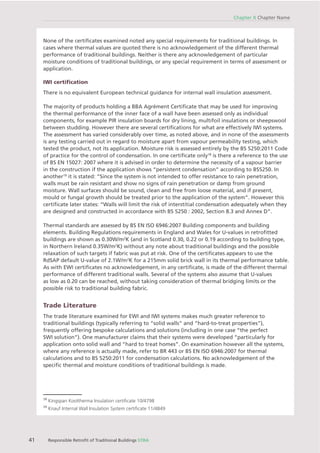 41 Responsible Retroﬁt of Traditional Buildings STBA
Chapter X Chapter Name
None of the certiﬁcates examined noted any special requirements for traditional buildings. In
cases where thermal values are quoted there is no acknowledgement of the different thermal
performance of traditional buildings. Neither is there any acknowledgement of particular
moisture conditions of traditional buildings, or any special requirement in terms of assessment or
application.
IWI certiﬁcation
There is no equivalent European technical guidance for internal wall insulation assessment.
The majority of products holding a BBA Agrément Certiﬁcate that may be used for improving
the thermal performance of the inner face of a wall have been assessed only as individual
components, for example PIR insulation boards for dry lining, multifoil insulations or sheepswool
between studding. However there are several certiﬁcations for what are effectively IWI systems.
The assessment has varied considerably over time, as noted above, and in none of the assessments
is any testing carried out in regard to moisture apart from vapour permeability testing, which
tested the product, not its application. Moisture risk is assessed entirely by the BS 5250:2011 Code
of practice for the control of condensation. In one certiﬁcate only18
is there a reference to the use
of BS EN 15027: 2007 where it is advised in order to determine the necessity of a vapour barrier
in the construction if the application shows “persistent condensation” according to BS5250. In
another19
it is stated: “Since the system is not intended to offer resistance to rain penetration,
walls must be rain resistant and show no signs of rain penetration or damp from ground
moisture. Wall surfaces should be sound, clean and free from loose material, and if present,
mould or fungal growth should be treated prior to the application of the system”. However this
certiﬁcate later states: “Walls will limit the risk of interstitial condensation adequately when they
are designed and constructed in accordance with BS 5250 : 2002, Section 8.3 and Annex D”.
Thermal standards are assessed by BS EN ISO 6946:2007 Building components and building
elements. Building Regulations requirements in England and Wales for U-values in retroﬁtted
buildings are shown as 0.30W/m2
K (and in Scotland 0.30, 0.22 or 0.19 according to building type,
in Northern Ireland 0.35W/m2
K) without any note about traditional buildings and the possible
relaxation of such targets if fabric was put at risk. One of the certiﬁcates appears to use the
RdSAP default U-value of 2.1W/m2
K for a 215mm solid brick wall in its thermal performance table.
As with EWI certiﬁcates no acknowledgement, in any certiﬁcate, is made of the different thermal
performance of different traditional walls. Several of the systems also assume that U-values
as low as 0.20 can be reached, without taking consideration of thermal bridging limits or the
possible risk to traditional building fabric.
Trade Literature
The trade literature examined for EWI and IWI systems makes much greater reference to
traditional buildings (typically referring to “solid walls” and “hard-to-treat properties”),
frequently offering bespoke calculations and solutions (including in one case “the perfect
SWI solution”). One manufacturer claims that their systems were developed “particularly for
application onto solid wall and “hard to treat homes”. On examination however all the systems,
where any reference is actually made, refer to BR 443 or BS EN ISO 6946:2007 for thermal
calculations and to BS 5250:2011 for condensation calculations. No acknowledgement of the
speciﬁc thermal and moisture conditions of traditional buildings is made.
18
Kingspan Kooltherma Insulation certiﬁcate 10/4798
19
Knauf Internal Wall Insulation System certiﬁcate 11/4849
 